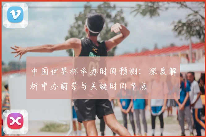 中国世界杯举办时间预测:深度解析申办前景与关键时间节点