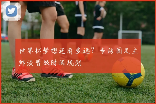 世界杯梦想还有多远？专访国足主帅谈晋级时间规划