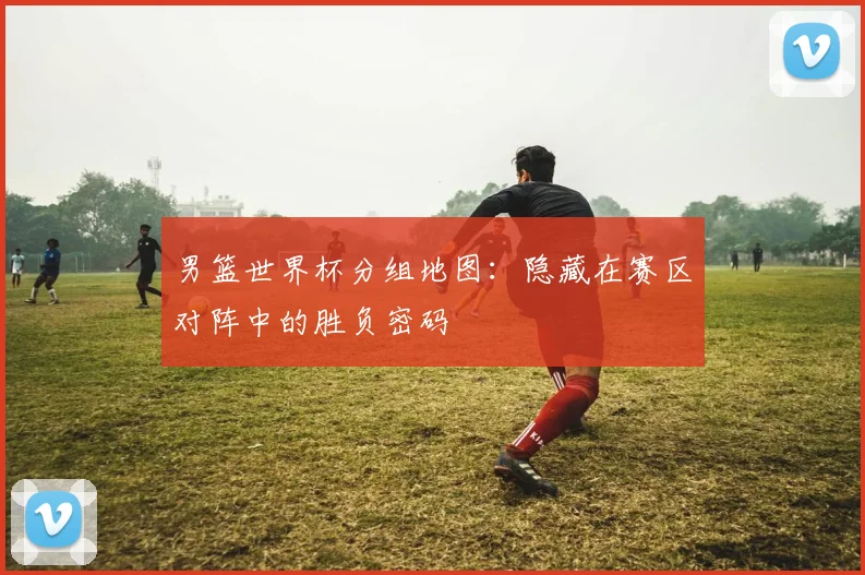 男篮世界杯分组地图：隐藏在赛区对阵中的胜负密码