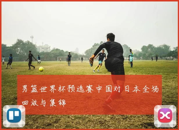 男篮世界杯预选赛中国对日本全场回放与集锦