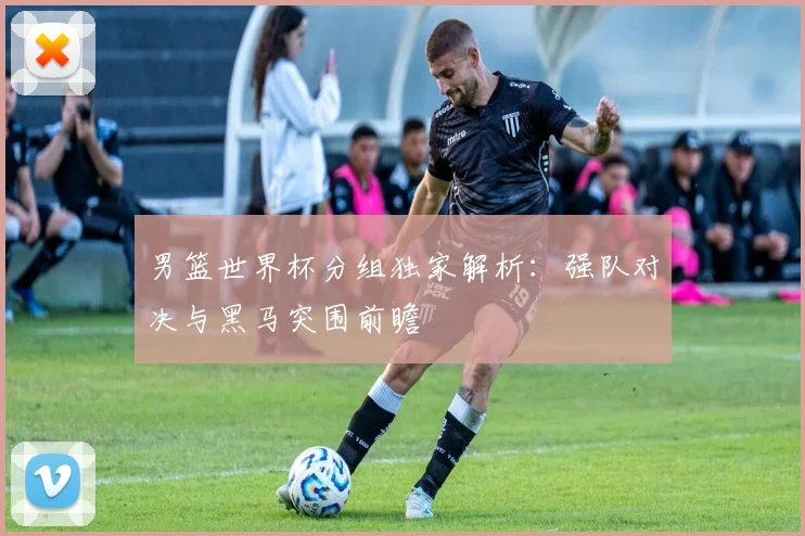 男篮世界杯分组独家解析:强队对决与黑马突围前瞻