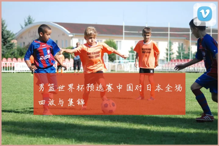 男篮世界杯预选赛中国对日本全场回放与集锦