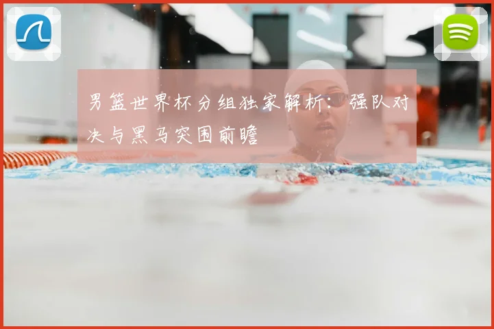 男篮世界杯分组独家解析：强队对决与黑马突围前瞻