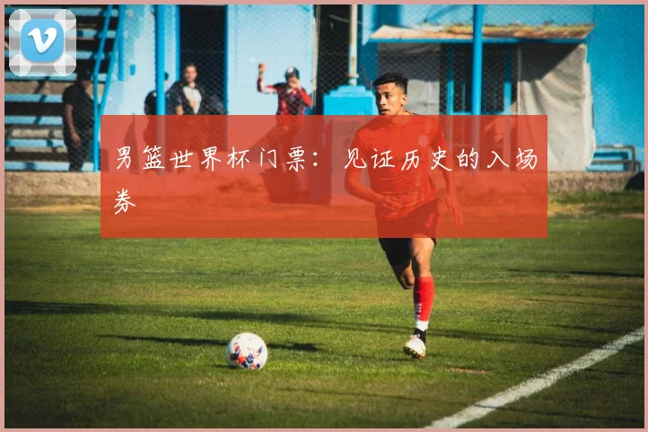男篮世界杯门票：见证历史的入场券