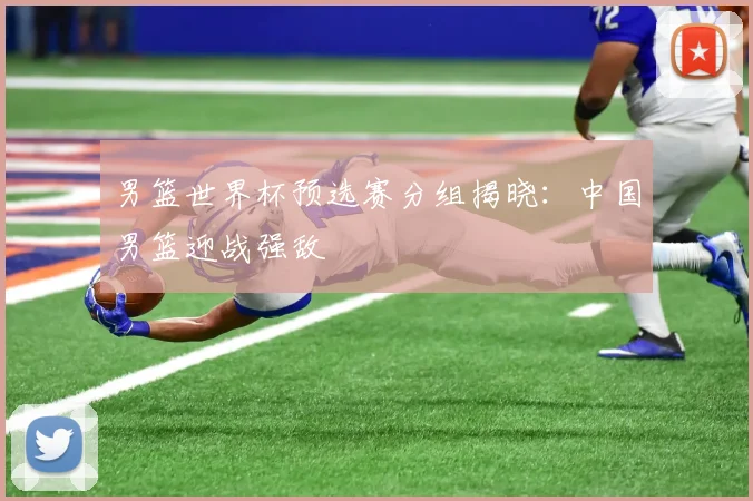 男篮世界杯预选赛分组揭晓：中国男篮迎战强敌