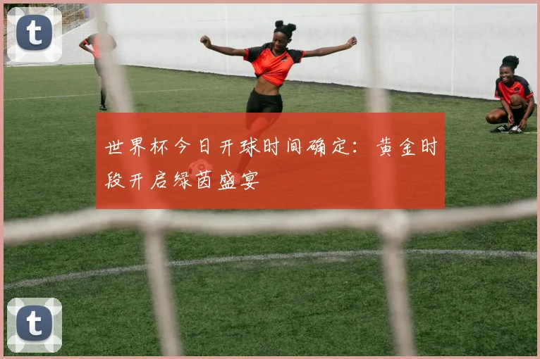 世界杯今日开球时间确定:黄金时段开启绿茵盛宴